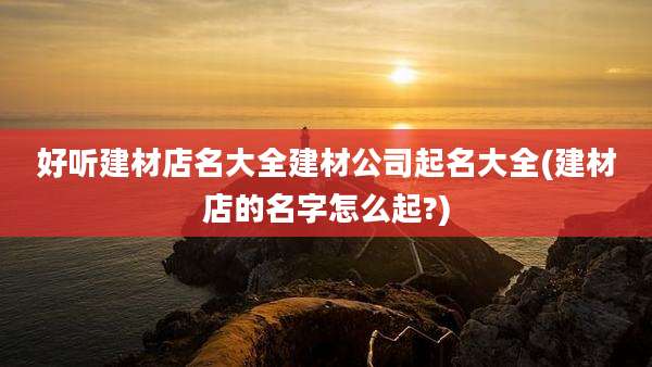 好听建材店名大全建材公司起名大全(建材店的名字怎么起?)