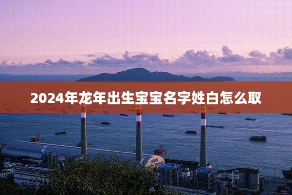 2024年龙年出生宝宝名字姓白怎么取