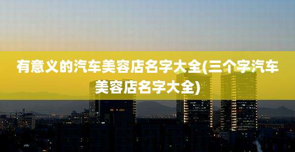 有意义的汽车美容店名字大全(三个字汽车美容店名字大全)