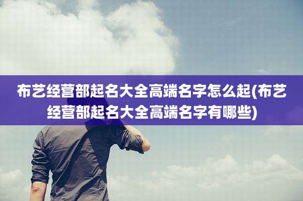 布艺经营部起名大全高端名字怎么起(布艺经营部起名大全高端名字有哪些)