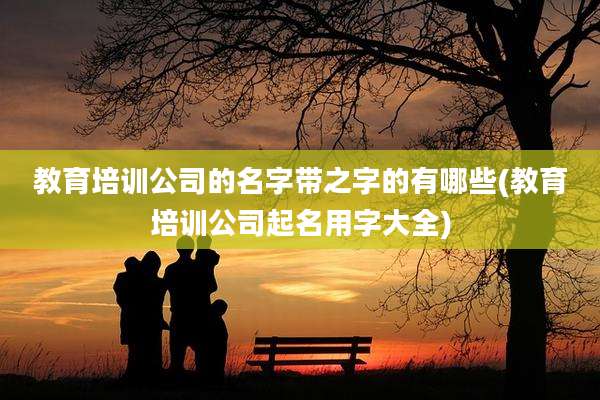 教育培训公司的名字带之字的有哪些(教育培训公司起名用字大全)