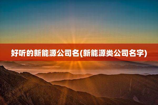 好听的新能源公司名(新能源类公司名字)