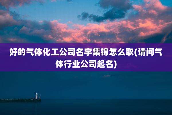 好的气体化工公司名字集锦怎么取(请问气体行业公司起名)