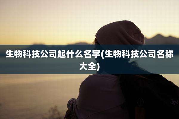 生物科技公司起什么名字(生物科技公司名称大全)