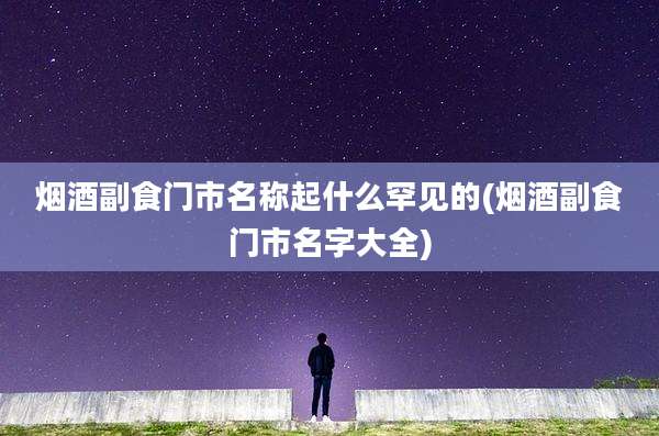 烟酒副食门市名称起什么罕见的(烟酒副食门市名字大全)