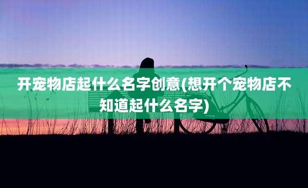 开宠物店起什么名字创意(想开个宠物店不知道起什么名字)