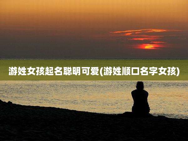 游姓女孩起名聪明可爱(游姓顺口名字女孩)