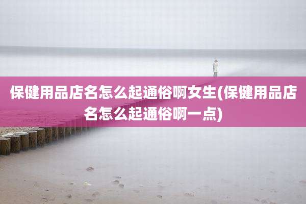 保健用品店名怎么起通俗啊女生(保健用品店名怎么起通俗啊一点)