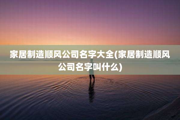 家居制造顺风公司名字大全(家居制造顺风公司名字叫什么)