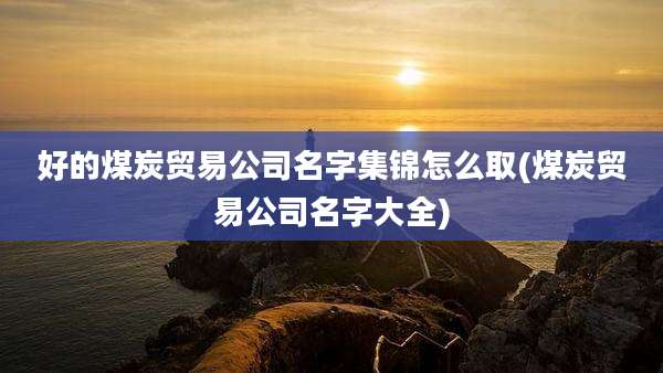 好的煤炭贸易公司名字集锦怎么取(煤炭贸易公司名字大全)