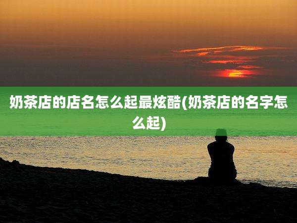 奶茶店的店名怎么起最炫酷(奶茶店的名字怎么起)