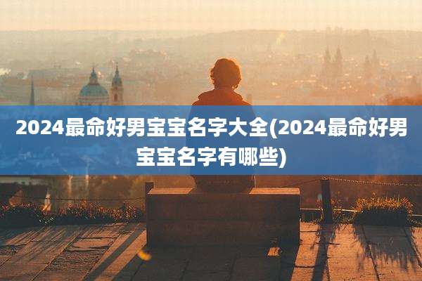 2024最命好男宝宝名字大全(2024最命好男宝宝名字有哪些)