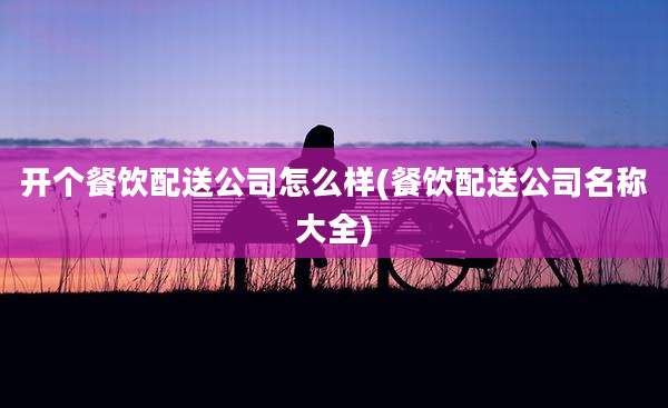 开个餐饮配送公司怎么样(餐饮配送公司名称大全)