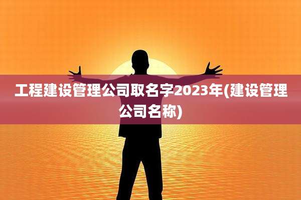 工程建设管理公司取名字2023年(建设管理公司名称)