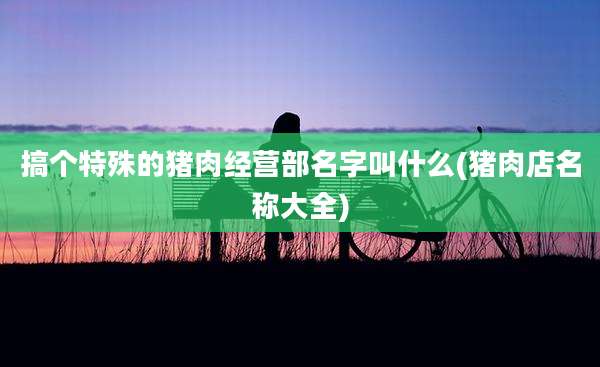 搞个特殊的猪肉经营部名字叫什么(猪肉店名称大全)