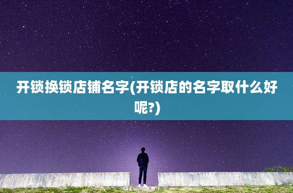开锁换锁店铺名字(开锁店的名字取什么好呢?)