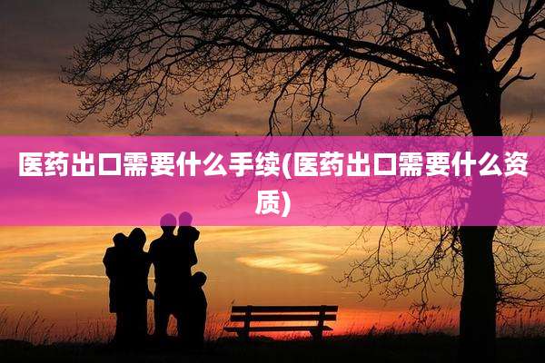 医药出口需要什么手续(医药出口需要什么资质)