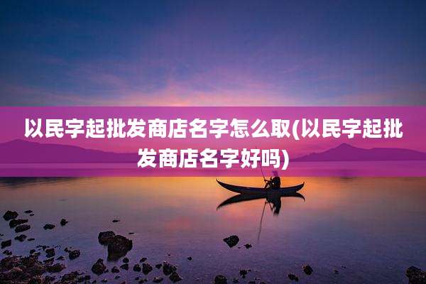 以民字起批发商店名字怎么取(以民字起批发商店名字好吗)