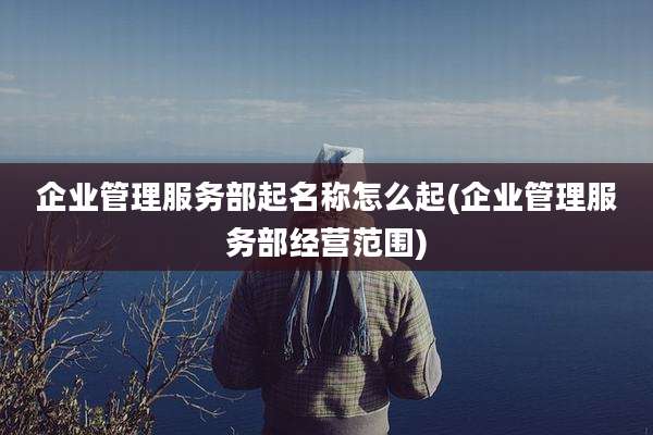 企业管理服务部起名称怎么起(企业管理服务部经营范围)