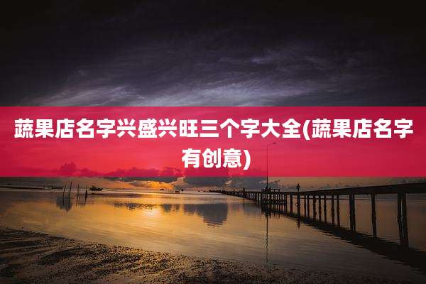 蔬果店名字兴盛兴旺三个字大全(蔬果店名字 有创意)