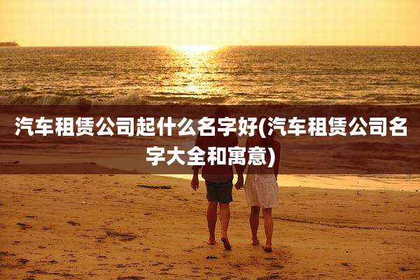汽车租赁公司起什么名字好(汽车租赁公司名字大全和寓意)