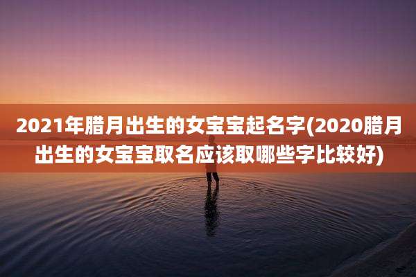 2021年腊月出生的女宝宝起名字(2020腊月出生的女宝宝取名应该取哪些字比较好)