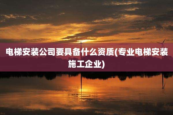 电梯安装公司要具备什么资质(专业电梯安装施工企业)