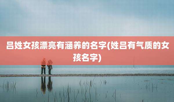 吕姓女孩漂亮有涵养的名字(姓吕有气质的女孩名字)