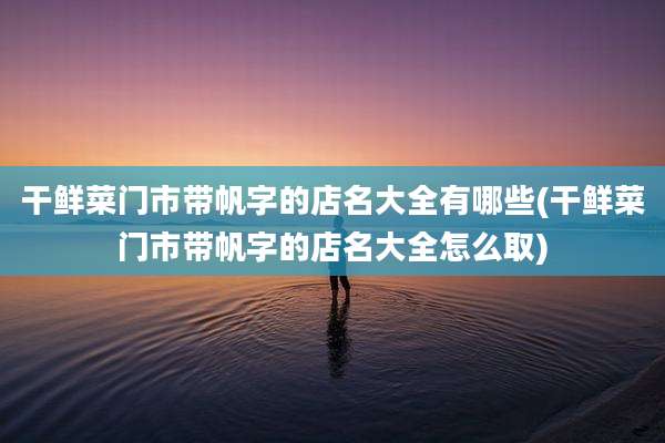干鲜菜门市带帆字的店名大全有哪些(干鲜菜门市带帆字的店名大全怎么取)