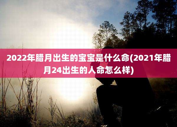 2022年腊月出生的宝宝是什么命(2021年腊月24出生的人命怎么样)