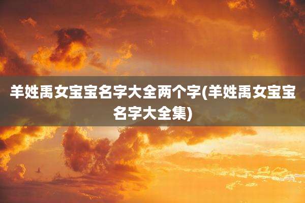 羊姓禹女宝宝名字大全两个字(羊姓禹女宝宝名字大全集)