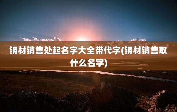 钢材销售处起名字大全带代字(钢材销售取什么名字)