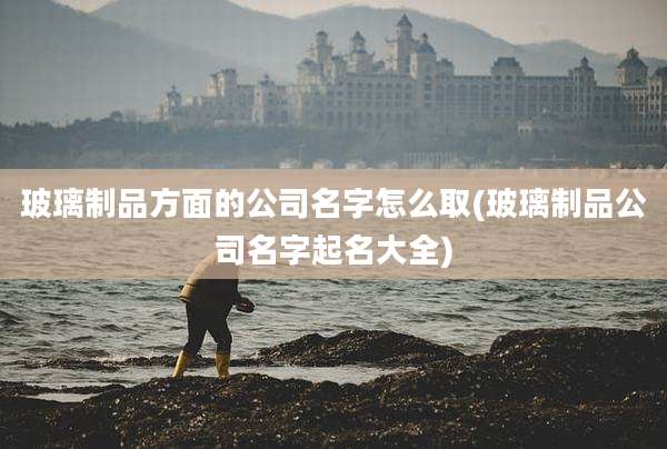 玻璃制品方面的公司名字怎么取(玻璃制品公司名字起名大全)