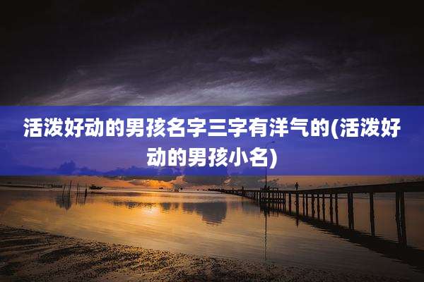 活泼好动的男孩名字三字有洋气的(活泼好动的男孩小名)