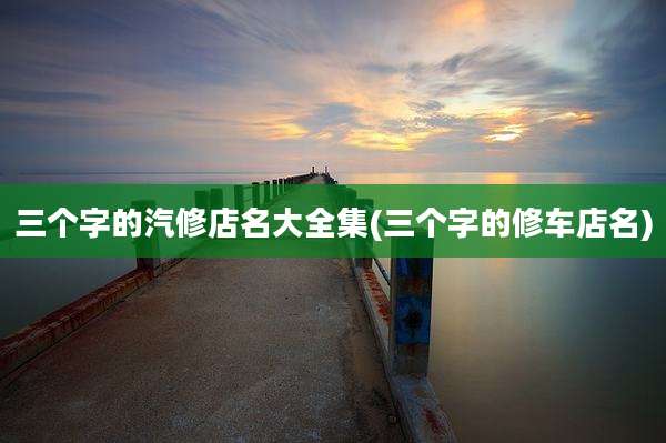 三个字的汽修店名大全集(三个字的修车店名)
