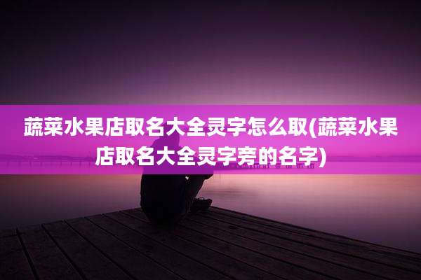 蔬菜水果店取名大全灵字怎么取(蔬菜水果店取名大全灵字旁的名字)