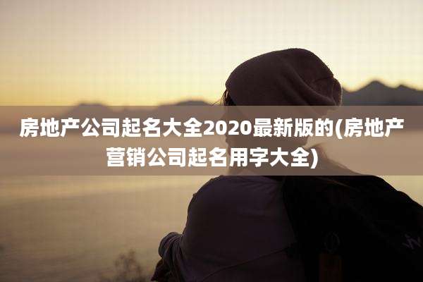 房地产公司起名大全2020最新版的(房地产营销公司起名用字大全)