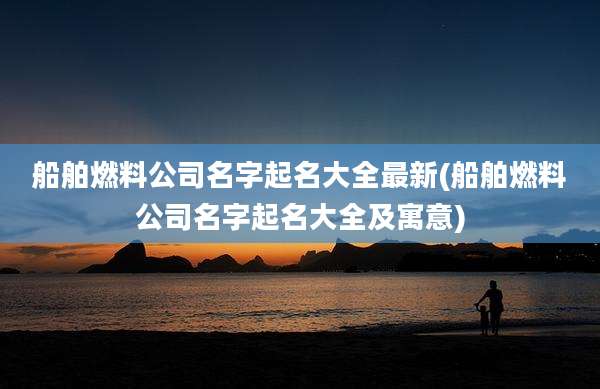船舶燃料公司名字起名大全最新(船舶燃料公司名字起名大全及寓意)