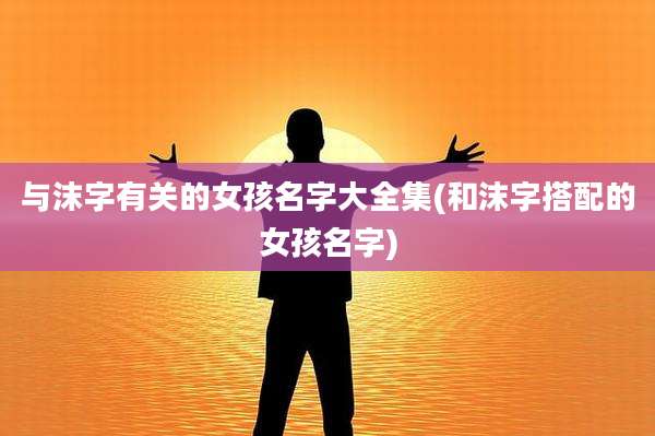 与沫字有关的女孩名字大全集(和沫字搭配的女孩名字)