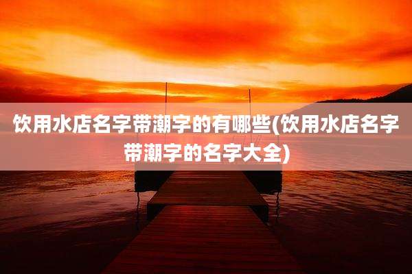 饮用水店名字带潮字的有哪些(饮用水店名字带潮字的名字大全)