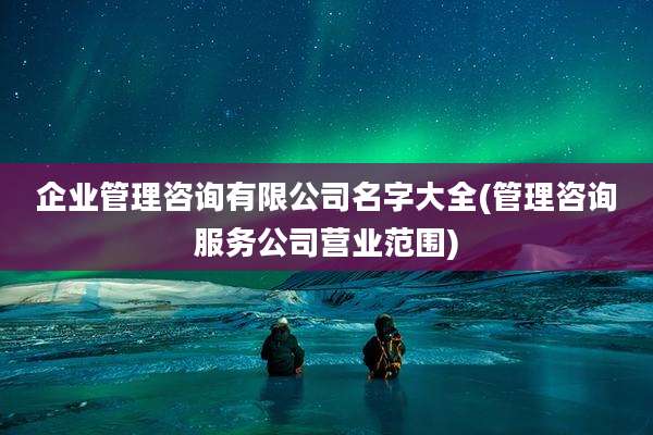 企业管理咨询有限公司名字大全(管理咨询服务公司营业范围)