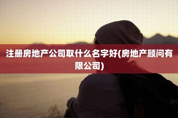 注册房地产公司取什么名字好(房地产顾问有限公司)
