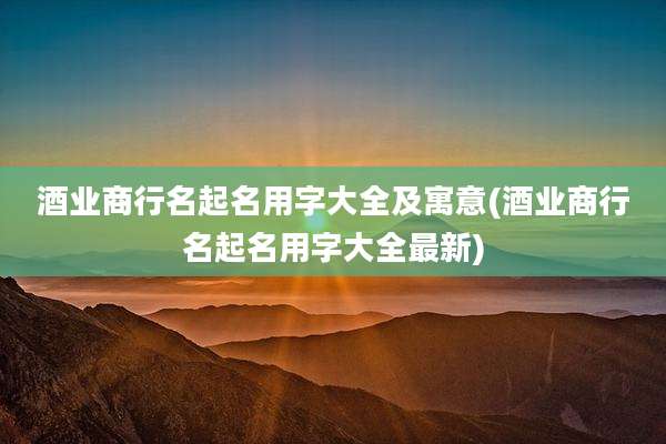 酒业商行名起名用字大全及寓意(酒业商行名起名用字大全最新)