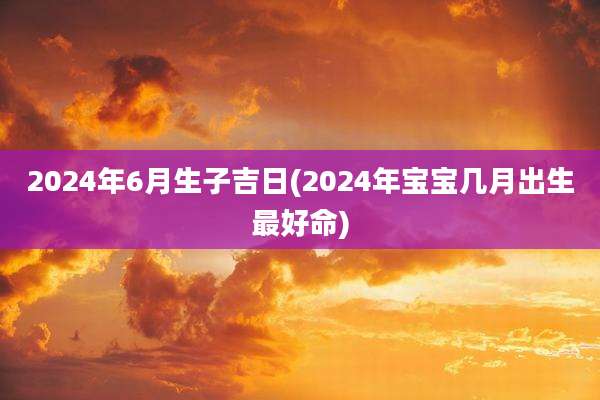 2024年6月生子吉日(2024年宝宝几月出生最好命)