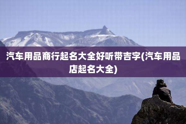 汽车用品商行起名大全好听带吉字(汽车用品店起名大全)