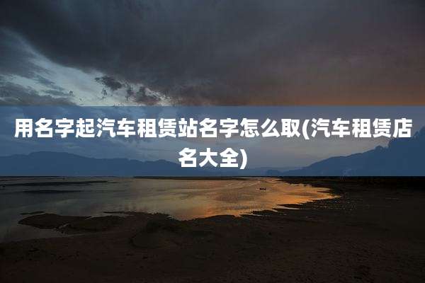 用名字起汽车租赁站名字怎么取(汽车租赁店名大全)