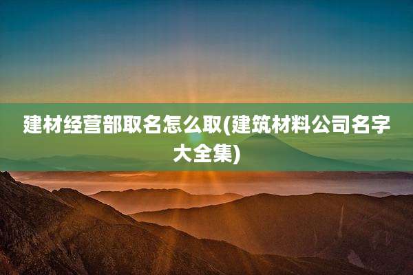 建材经营部取名怎么取(建筑材料公司名字大全集)