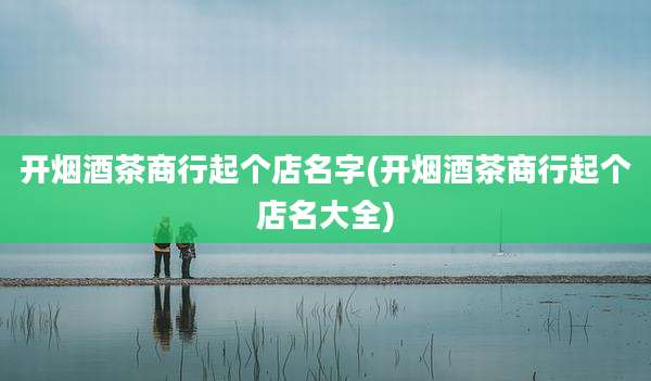 开烟酒茶商行起个店名字(开烟酒茶商行起个店名大全)