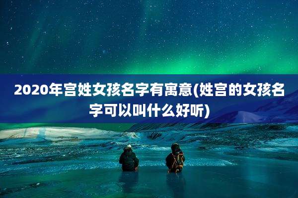2020年宫姓女孩名字有寓意(姓宫的女孩名字可以叫什么好听)