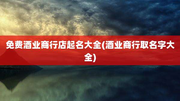 免费酒业商行店起名大全(酒业商行取名字大全)